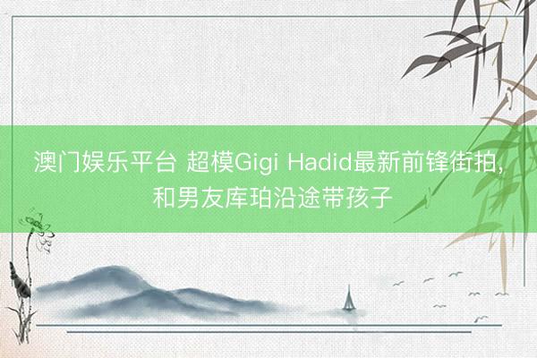 澳门娱乐平台 超模Gigi Hadid最新前锋街拍， 和男友库珀沿途带孩子
