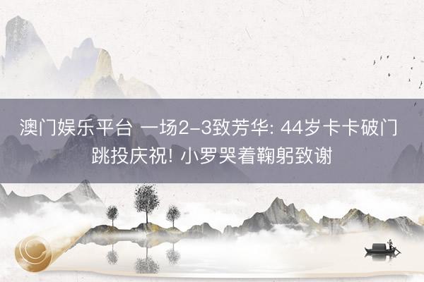 澳门娱乐平台 一场2-3致芳华: 44岁卡卡破门 跳投庆祝! 小罗哭着鞠躬致谢