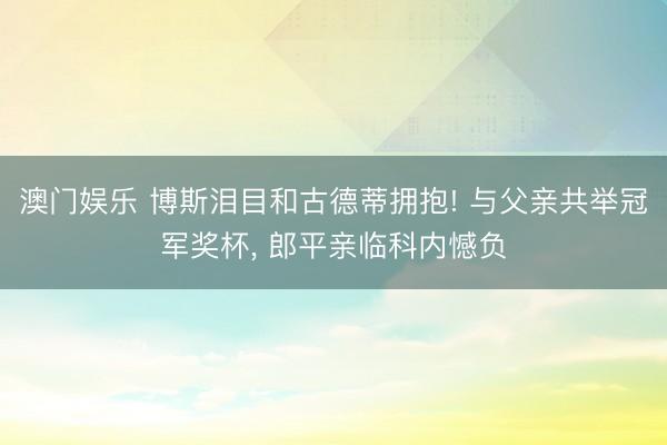 澳门娱乐 博斯泪目和古德蒂拥抱! 与父亲共举冠军奖杯， 郎平亲临科内憾负