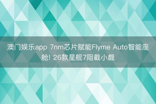 澳门娱乐app 7nm芯片赋能Flyme Auto智能座舱! 26款星舰7阻截小觑