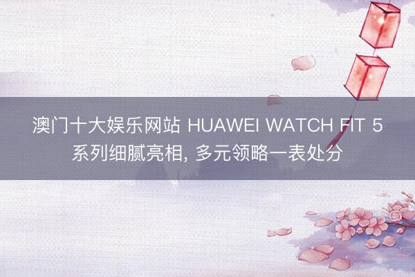澳门十大娱乐网站 HUAWEI WATCH FIT 5系列细腻亮相， 多元领略一表处分