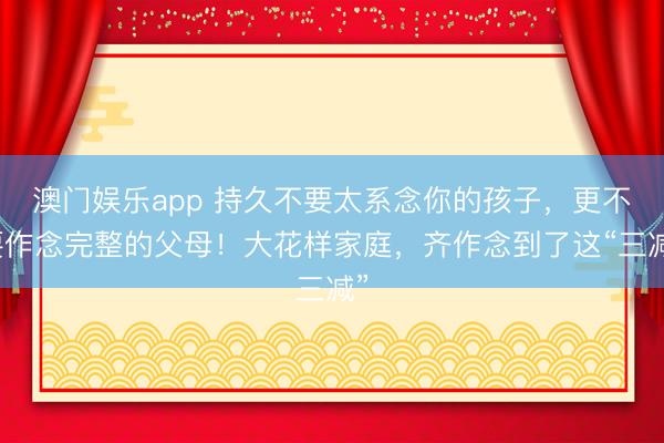 澳门娱乐app 持久不要太系念你的孩子，更不要作念完整的父母！大花样家庭，齐作念到了这“三减”