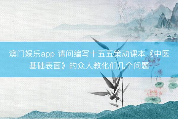 澳门娱乐app 请问编写十五五策动课本《中医基础表面》的众人教化们几个问题