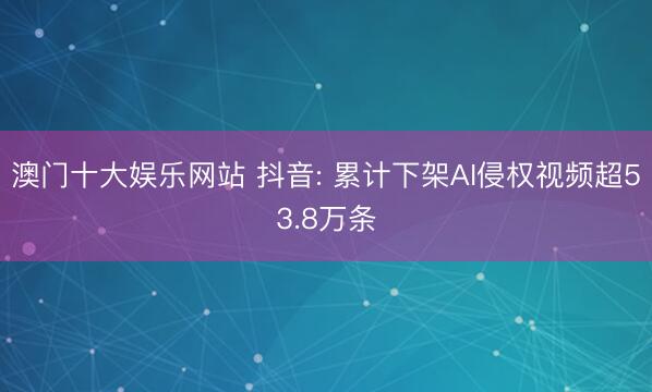 澳门十大娱乐网站 抖音: 累计下架AI侵权视频超53.8万条