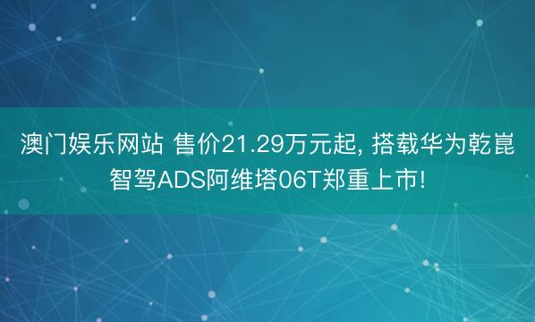 澳门娱乐网站 售价21.29万元起， 搭载华为乾崑智驾ADS阿维塔06T郑重上市!