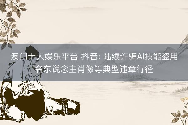 澳门十大娱乐平台 抖音: 陆续诈骗AI技能盗用名东说念主肖像等典型违章行径