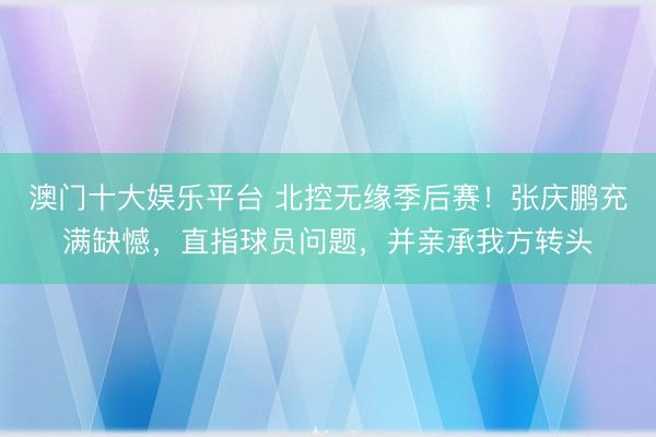 澳门十大娱乐平台 北控无缘季后赛！张庆鹏充满缺憾，直指球员问题，并亲承我方转头