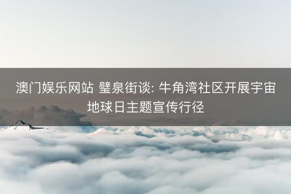 澳门娱乐网站 璧泉街谈: 牛角湾社区开展宇宙地球日主题宣传行径