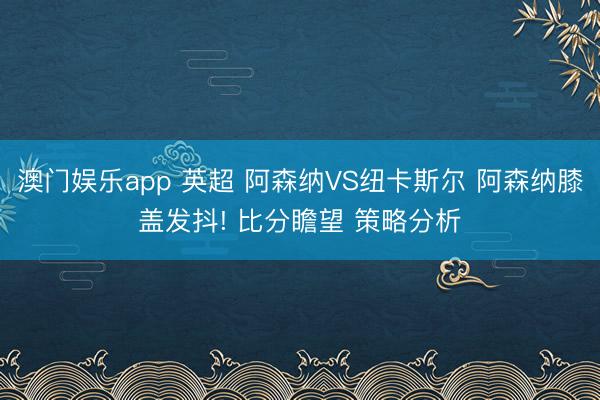 澳门娱乐app 英超 阿森纳VS纽卡斯尔 阿森纳膝盖发抖! 比分瞻望 策略分析