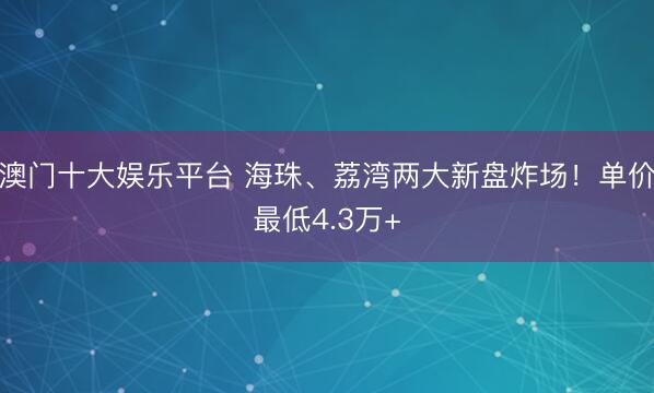 澳门十大娱乐平台 海珠、荔湾两大新盘炸场！单价最低4.3万+