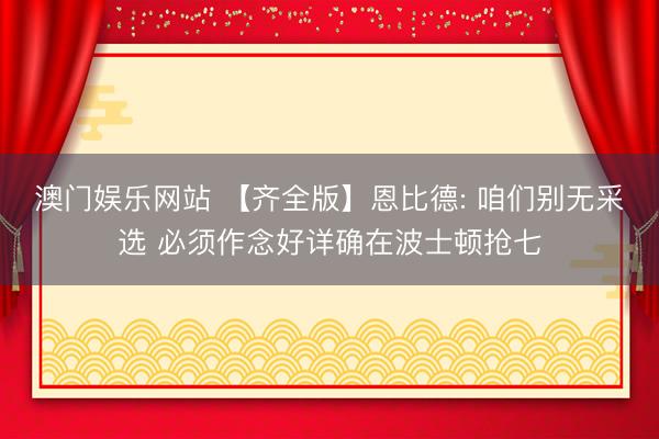 澳门娱乐网站 【齐全版】恩比德: 咱们别无采选 必须作念好详确在波士顿抢七
