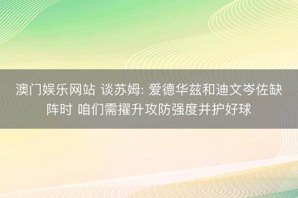 澳门娱乐网站 谈苏姆: 爱德华兹和迪文岑佐缺阵时 咱们需擢升攻防强度并护好球