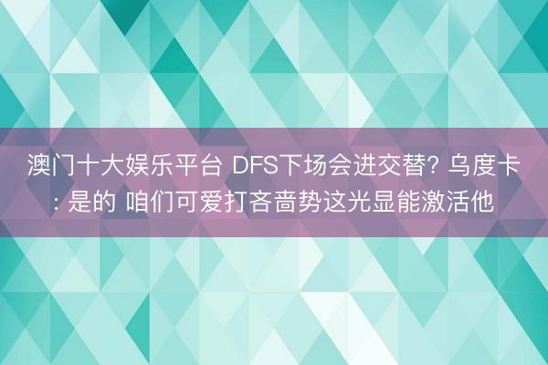 澳门十大娱乐平台 DFS下场会进交替? 乌度卡: 是的 咱们可爱打吝啬势这光显能激活他