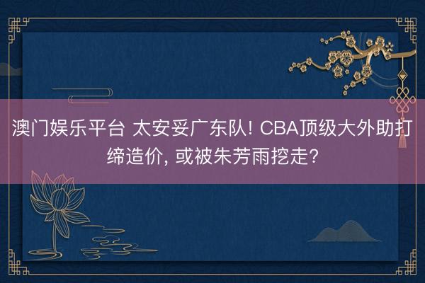 澳门娱乐平台 太安妥广东队! CBA顶级大外助打缔造价， 或被朱芳雨挖走?