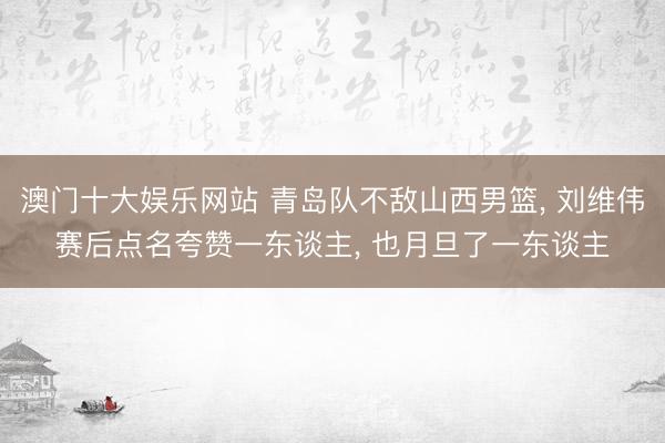 澳门十大娱乐网站 青岛队不敌山西男篮， 刘维伟赛后点名夸赞一东谈主， 也月旦了一东谈主