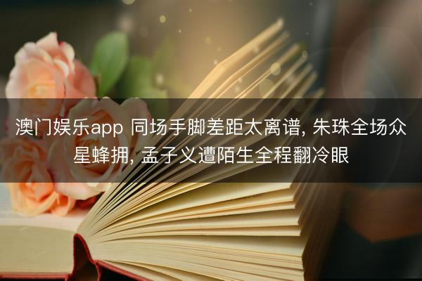 澳门娱乐app 同场手脚差距太离谱， 朱珠全场众星蜂拥， 孟子义遭陌生全程翻冷眼