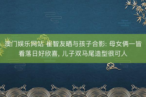 澳门娱乐网站 崔智友晒与孩子合影: 母女俩一皆看落日好欣喜， 儿子双马尾造型很可人