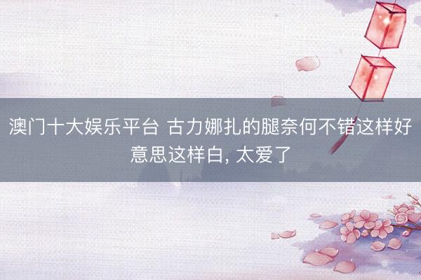 澳门十大娱乐平台 古力娜扎的腿奈何不错这样好意思这样白，<a href=