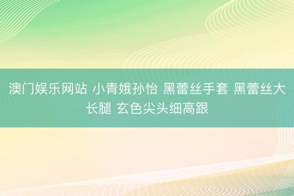 澳门娱乐网站 小青娥孙怡 黑蕾丝手套 黑蕾丝大长腿 玄色尖头细高跟