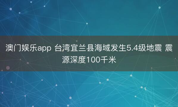澳门娱乐app 台湾宜兰县海域发生5.4级地震 震源深度100千米