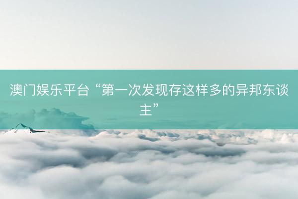 澳门娱乐平台 “第一次发现存这样多的异邦东谈主”