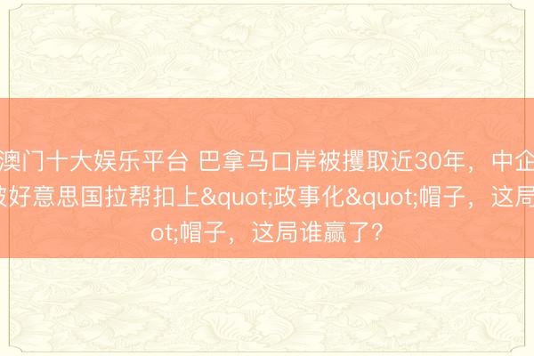 澳门十大娱乐平台 巴拿马口岸被攫取近30年，中企维权却被好意思国拉帮扣上"政事化"帽子，<a href=