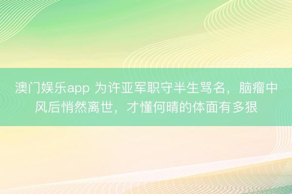 澳门娱乐app 为许亚军职守半生骂名，脑瘤中风后悄然离世，才懂何晴的体面有多狠
