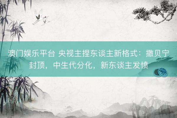 澳门娱乐平台 央视主捏东谈主新格式：撒贝宁封顶，中生代分化，新东谈主发愤