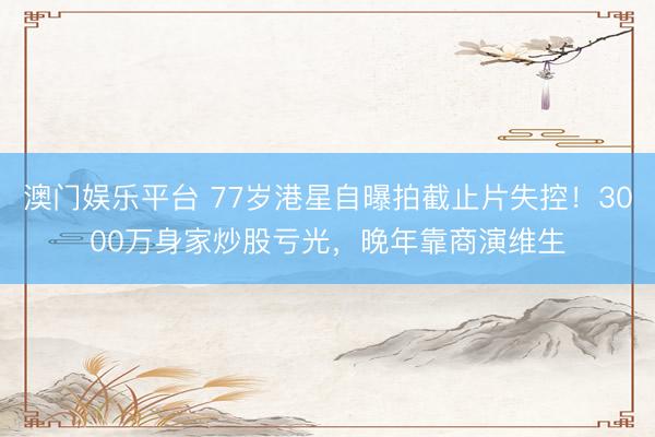 澳门娱乐平台 77岁港星自曝拍截止片失控！3000万身家炒股亏光，晚年靠商演维生