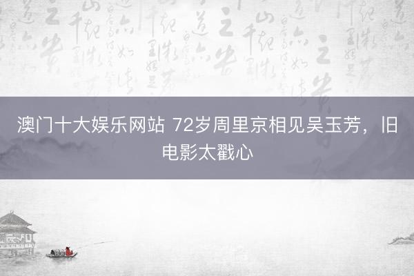 澳门十大娱乐网站 72岁周里京相见吴玉芳，旧电影太戳心