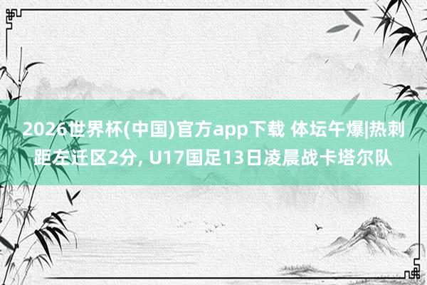 2026世界杯(中国)官方app下载 体坛午爆|热刺距左迁区2分, U17国足13日凌晨战卡塔尔队