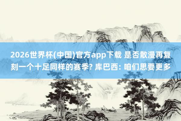 2026世界杯(中国)官方app下载 是否散漫再复刻一个十足同样的赛季? 库巴西: 咱们思要更多