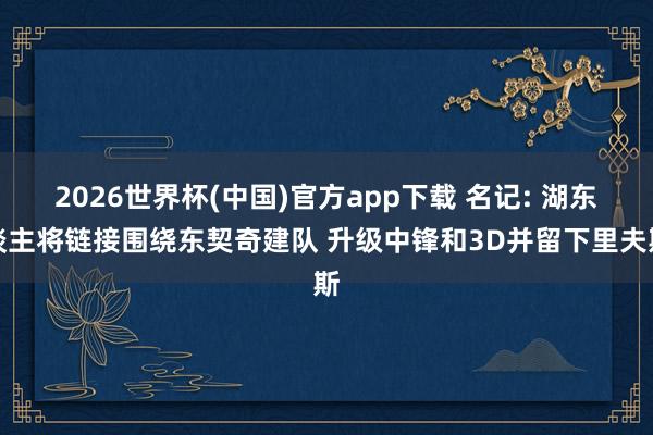 2026世界杯(中国)官方app下载 名记: 湖东谈主将链接围绕东契奇建队 升级中锋和3D并留下里夫斯