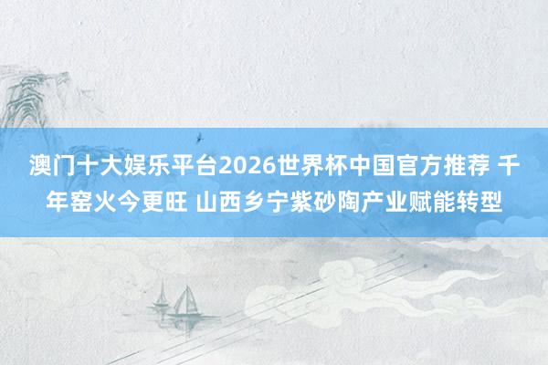 澳门十大娱乐平台2026世界杯中国官方推荐 千年窑火今更旺 山西乡宁紫砂陶产业赋能转型