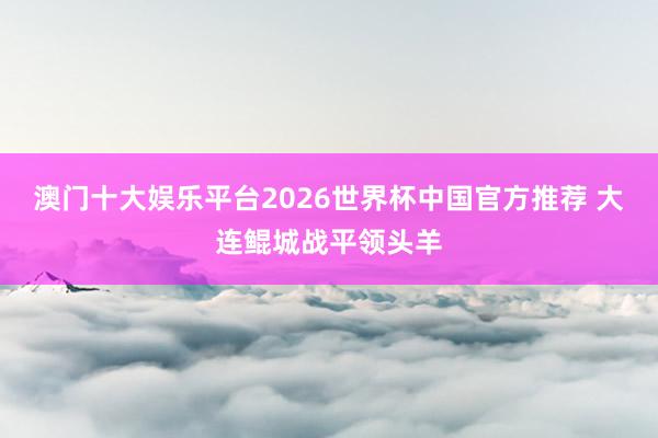 澳门十大娱乐平台2026世界杯中国官方推荐 大连鲲城战平领头羊