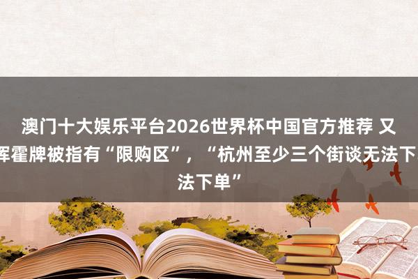 澳门十大娱乐平台2026世界杯中国官方推荐 又一挥霍牌被指有“限购区”，“杭州至少三个街谈无法下单”