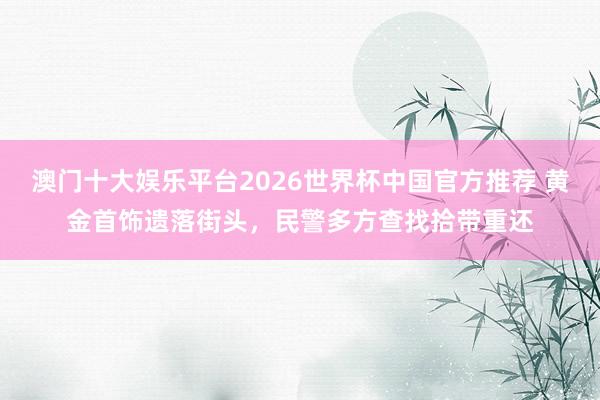 澳门十大娱乐平台2026世界杯中国官方推荐 黄金首饰遗落街头,民警多方查找拾带重还