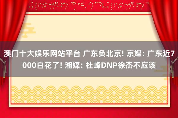 澳门十大娱乐网站平台 广东负北京! 京媒: 广东近7000白花了! 湘媒: 杜峰DNP徐杰不应该