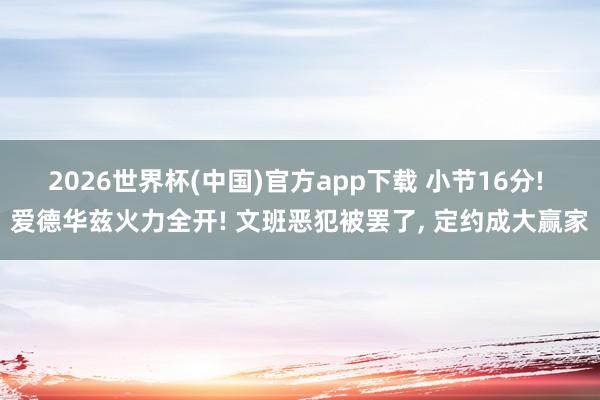 2026世界杯(中国)官方app下载 小节16分! 爱德华兹火力全开! 文班恶犯被罢了, 定约成大赢家