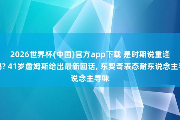 2026世界杯(中国)官方app下载 是时期说重逢了吗? 41岁詹姆斯给出最新回话， 东契奇表态耐东说念主寻味