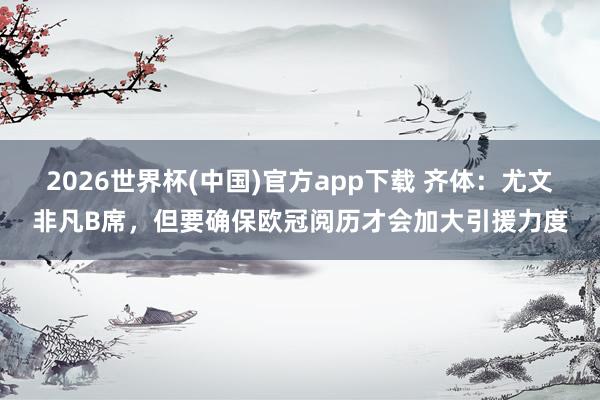 2026世界杯(中国)官方app下载 齐体：尤文非凡B席，但要确保欧冠阅历才会加大引援力度