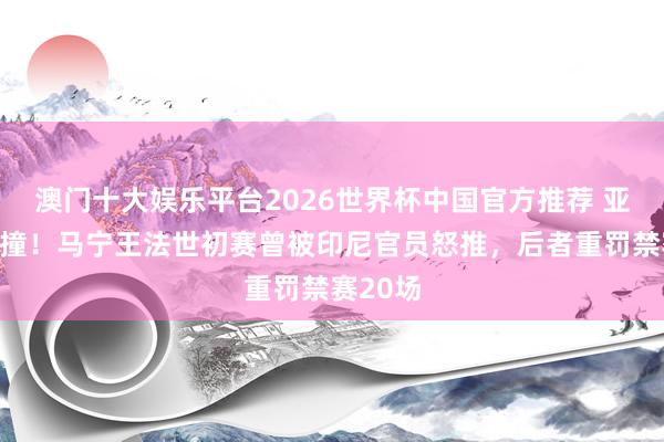澳门十大娱乐平台2026世界杯中国官方推荐 亚冠遭冲撞！马宁王法世初赛曾被印尼官员怒推，后者重罚禁赛20场
