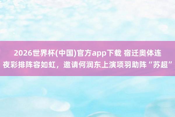 2026世界杯(中国)官方app下载 宿迁奥体连夜彩排阵容如虹,邀请何润东上演项羽助阵“苏超”