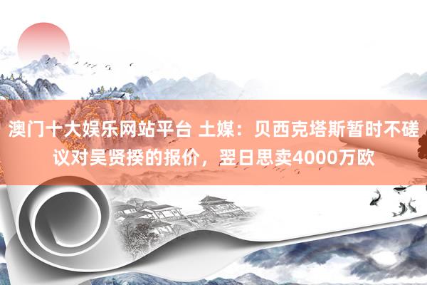 澳门十大娱乐网站平台 土媒:贝西克塔斯暂时不磋议对吴贤揆的报价,翌日思卖4000万欧