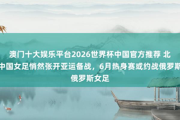 澳门十大娱乐平台2026世界杯中国官方推荐 北青：中国女足悄然张开亚运备战，6月热身赛或约战俄罗斯女足