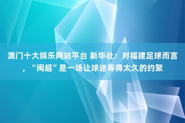澳门十大娱乐网站平台 新华社：对福建足球而言，“闽超”是一场让球迷等得太久的约聚