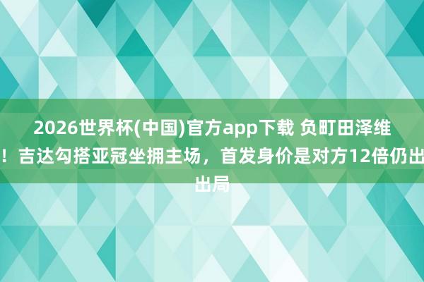 2026世界杯(中国)官方app下载 负町田泽维亚!吉达勾搭亚冠坐拥主场,首发身价是对方12倍仍出局
