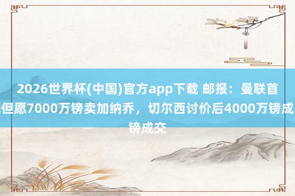 2026世界杯(中国)官方app下载 邮报：曼联首先但愿7000万镑卖加纳乔，切尔西讨价后4000万镑成交