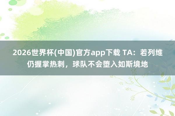 2026世界杯(中国)官方app下载 TA：若列维仍握掌热刺，球队不会堕入如斯境地
