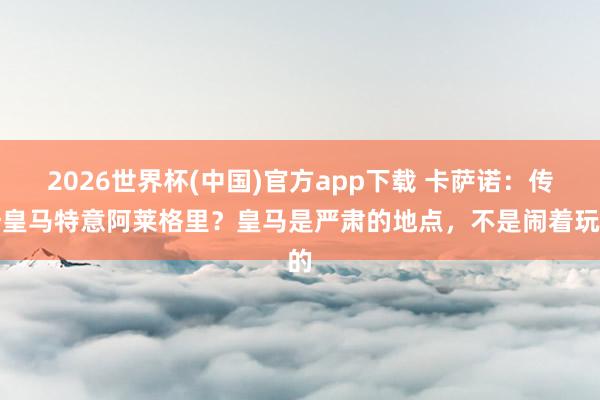 2026世界杯(中国)官方app下载 卡萨诺:传奇皇马特意阿莱格里?皇马是严肃的地点,不是闹着玩的